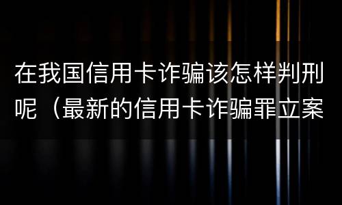 在我国信用卡诈骗该怎样判刑呢（最新的信用卡诈骗罪立案量刑标准）