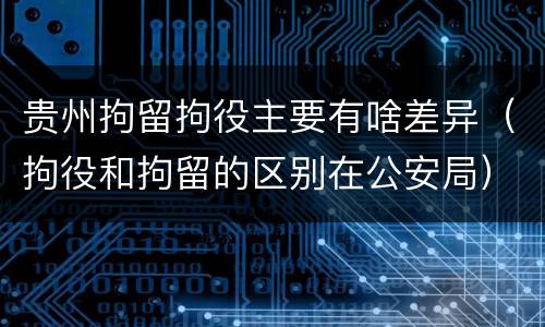 贵州拘留拘役主要有啥差异（拘役和拘留的区别在公安局）
