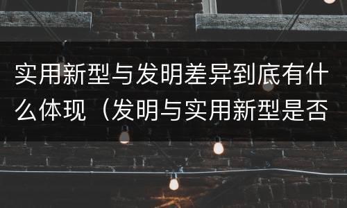 实用新型与发明差异到底有什么体现（发明与实用新型是否具有实用性）