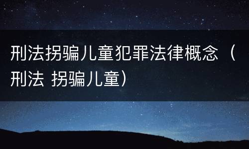 刑法拐骗儿童犯罪法律概念（刑法 拐骗儿童）