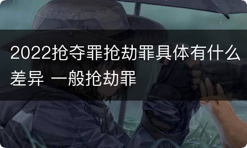 2022抢夺罪抢劫罪具体有什么差异 一般抢劫罪