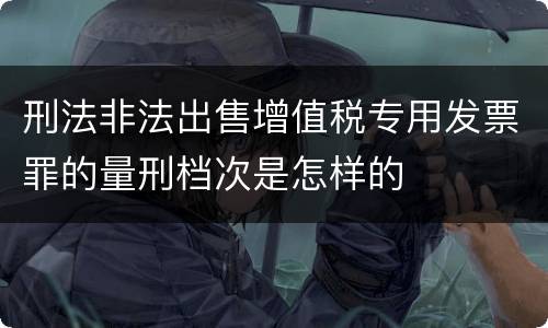 刑法非法出售增值税专用发票罪的量刑档次是怎样的