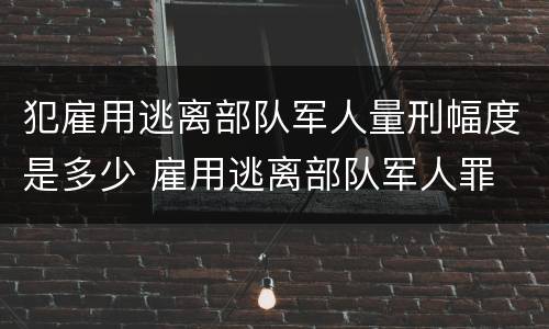犯雇用逃离部队军人量刑幅度是多少 雇用逃离部队军人罪