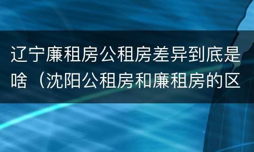 辽宁廉租房公租房差异到底是啥（沈阳公租房和廉租房的区别）