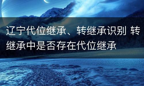 辽宁代位继承、转继承识别 转继承中是否存在代位继承
