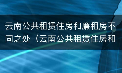 云南公共租赁住房和廉租房不同之处（云南公共租赁住房和廉租房不同之处在哪里）