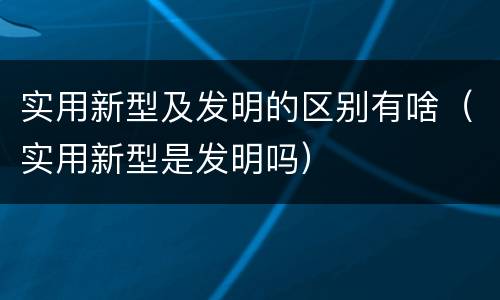 实用新型及发明的区别有啥（实用新型是发明吗）