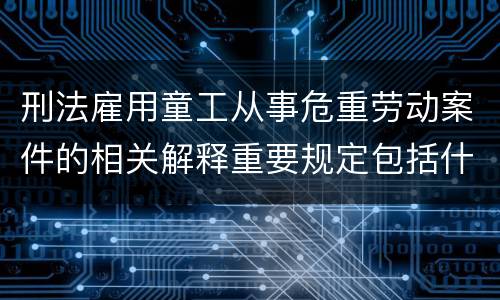 刑法雇用童工从事危重劳动案件的相关解释重要规定包括什么