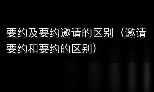 要约及要约邀请的区别（邀请要约和要约的区别）