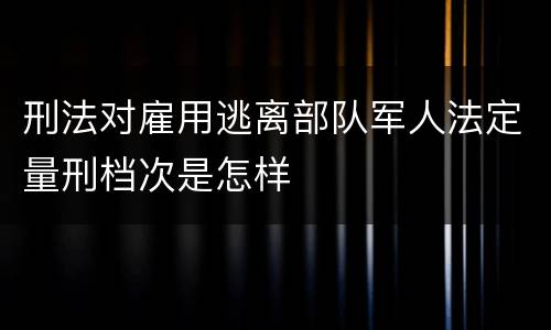 刑法对雇用逃离部队军人法定量刑档次是怎样