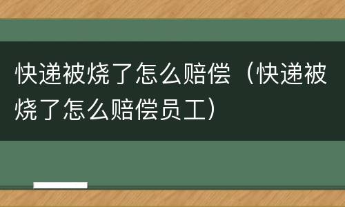 快递被烧了怎么赔偿（快递被烧了怎么赔偿员工）