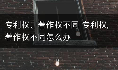 专利权、著作权不同 专利权,著作权不同怎么办