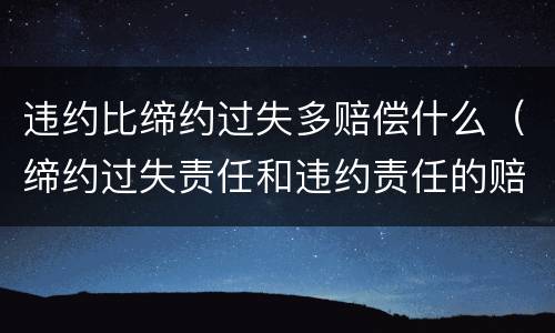 违约比缔约过失多赔偿什么（缔约过失责任和违约责任的赔偿范围）