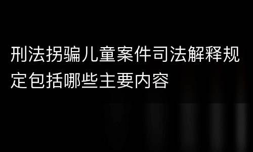 刑法拐骗儿童案件司法解释规定包括哪些主要内容