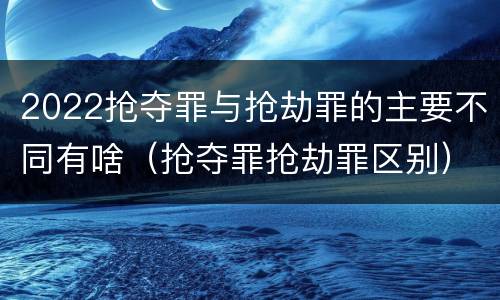 2022抢夺罪与抢劫罪的主要不同有啥（抢夺罪抢劫罪区别）
