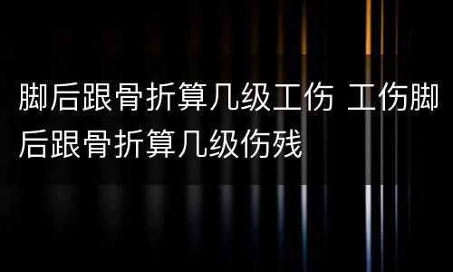 脚后跟骨折算几级工伤 工伤脚后跟骨折算几级伤残