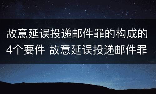 故意延误投递邮件罪的构成的4个要件 故意延误投递邮件罪的立案标准