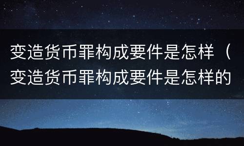 变造货币罪构成要件是怎样（变造货币罪构成要件是怎样的）