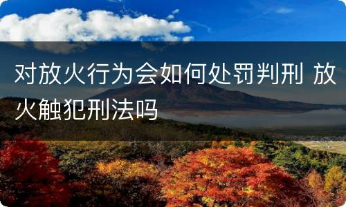 对放火行为会如何处罚判刑 放火触犯刑法吗