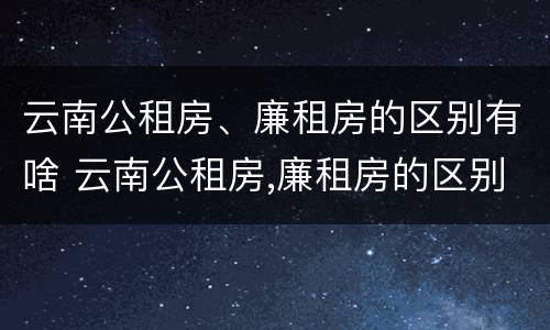 云南公租房、廉租房的区别有啥 云南公租房,廉租房的区别有啥区别呢