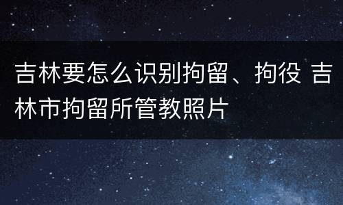 吉林要怎么识别拘留、拘役 吉林市拘留所管教照片