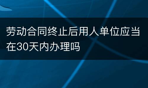 劳动合同终止后用人单位应当在30天内办理吗