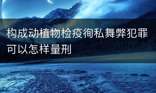 构成动植物检疫徇私舞弊犯罪可以怎样量刑