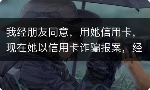 我经朋友同意，用她信用卡，现在她以信用卡诈骗报案，经侦大队也立案了，我该怎么我