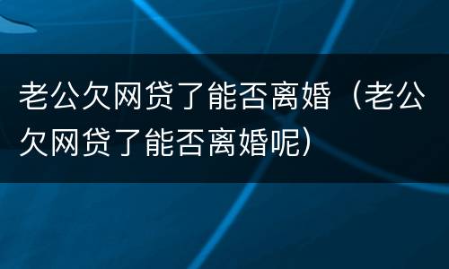 老公欠网贷了能否离婚（老公欠网贷了能否离婚呢）
