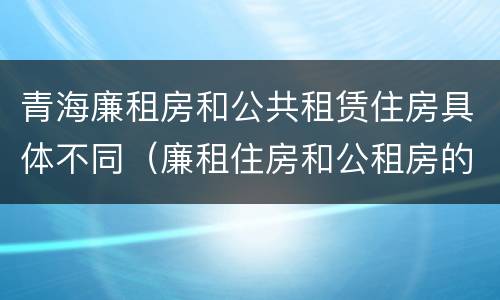 青海廉租房和公共租赁住房具体不同（廉租住房和公租房的区别）