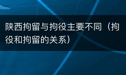 陕西拘留与拘役主要不同（拘役和拘留的关系）