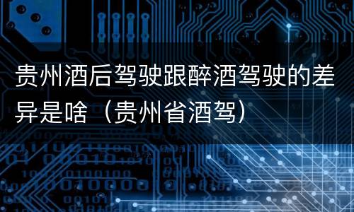 贵州酒后驾驶跟醉酒驾驶的差异是啥（贵州省酒驾）