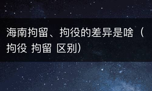 海南拘留、拘役的差异是啥（拘役 拘留 区别）