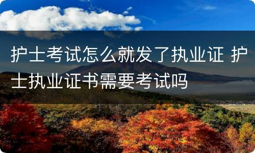 护士考试怎么就发了执业证 护士执业证书需要考试吗