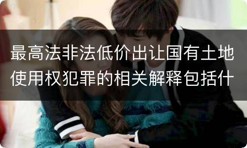 最高法非法低价出让国有土地使用权犯罪的相关解释包括什么重要内容