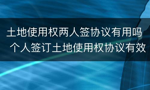 土地使用权两人签协议有用吗 个人签订土地使用权协议有效吗?