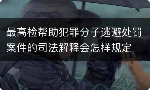 最高检帮助犯罪分子逃避处罚案件的司法解释会怎样规定