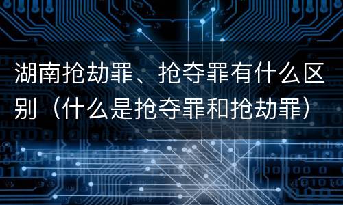 湖南抢劫罪、抢夺罪有什么区别（什么是抢夺罪和抢劫罪）