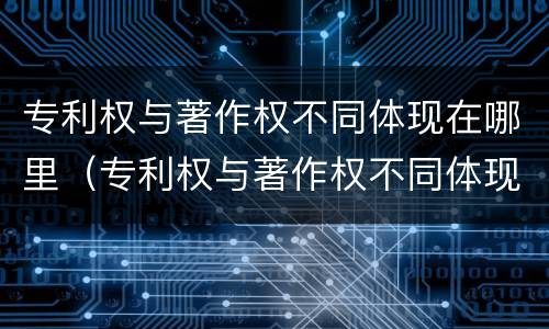 专利权与著作权不同体现在哪里（专利权与著作权不同体现在哪里了）