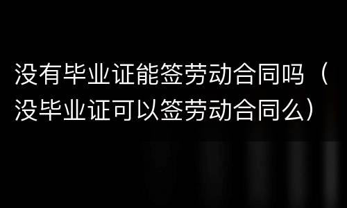 没有毕业证能签劳动合同吗（没毕业证可以签劳动合同么）
