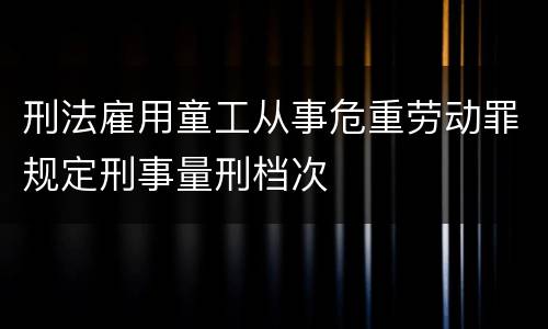 刑法雇用童工从事危重劳动罪规定刑事量刑档次