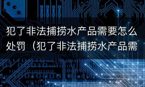 犯了非法捕捞水产品需要怎么处罚（犯了非法捕捞水产品需要怎么处罚呢）