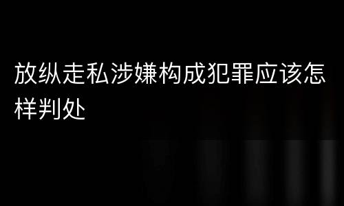 放纵走私涉嫌构成犯罪应该怎样判处