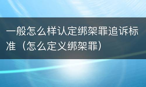 一般怎么样认定绑架罪追诉标准（怎么定义绑架罪）
