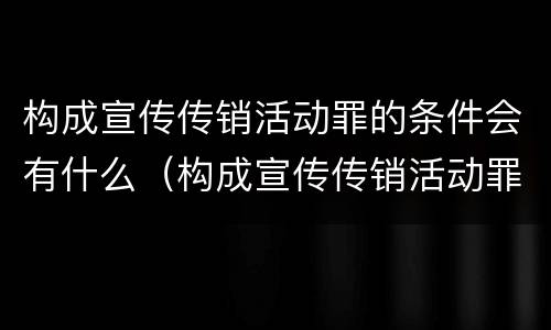 构成宣传传销活动罪的条件会有什么（构成宣传传销活动罪的条件会有什么处罚）