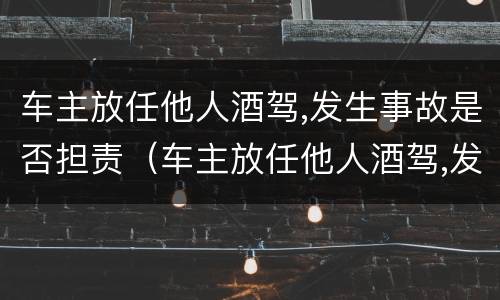 车主放任他人酒驾,发生事故是否担责（车主放任他人酒驾,发生事故是否担责）