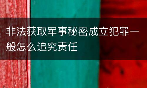 非法获取军事秘密成立犯罪一般怎么追究责任