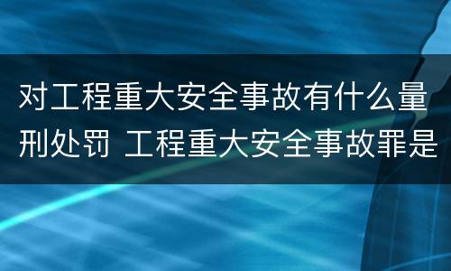对工程重大安全事故有什么量刑处罚 工程重大安全事故罪是单位犯罪吗