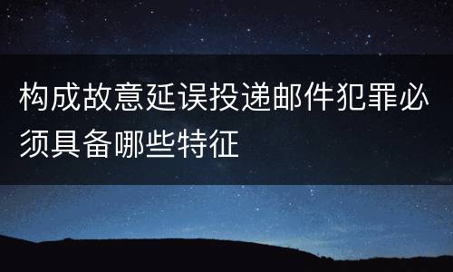 构成故意延误投递邮件犯罪必须具备哪些特征
