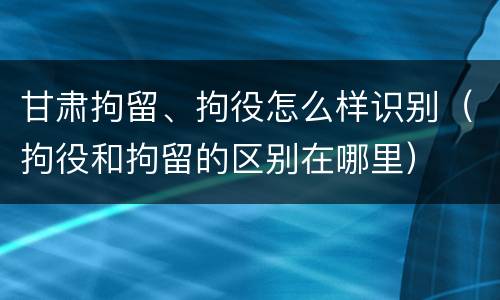 甘肃拘留、拘役怎么样识别（拘役和拘留的区别在哪里）